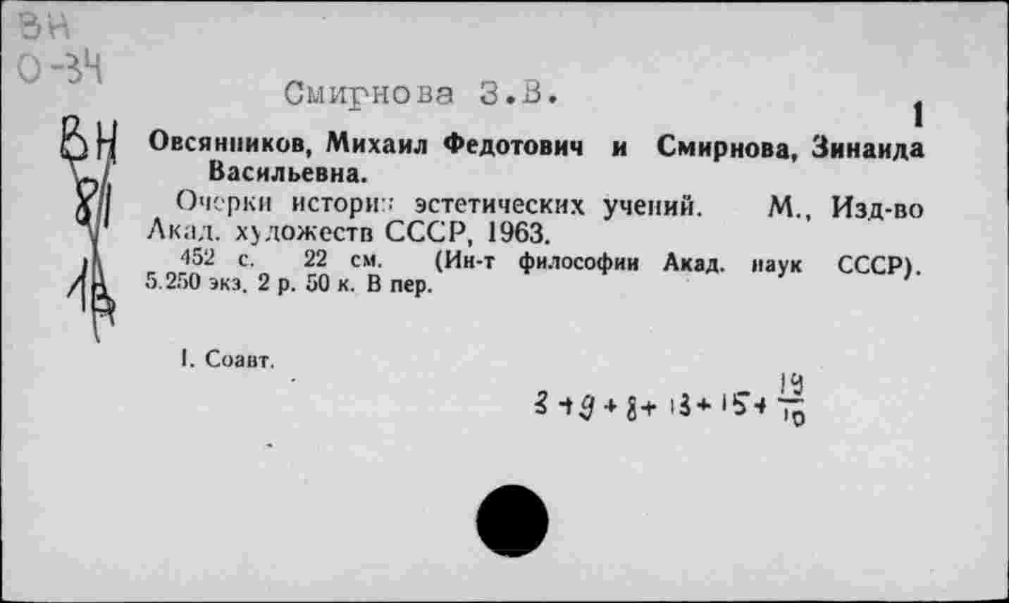 ﻿Смирнова З.В.	1
Овсянников, Михаил Федотович и Смирнова, Зинаида Васильевна.
Очерки истори:: эстетических учений. М., Изд-во Акал, художеств СССР, 1963.
452 с. 22 см. (Ин-т философии Акад, наук СССР).
5.250 экз. 2 р. 50 к. В пер.	'
I. Соаит.
|Ц
*•♦3 + 8+